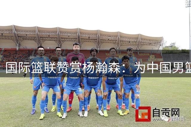 国际篮联赞赏杨瀚森：为中国男篮未来增加更多可能性